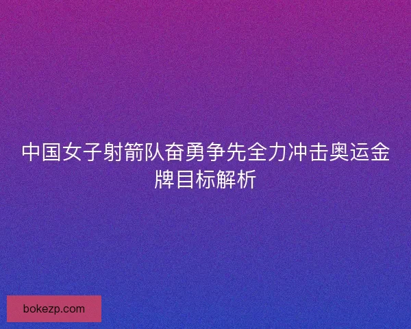 中国女子射箭队奋勇争先全力冲击奥运金牌目标解析