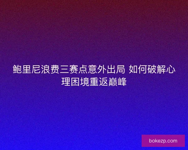 鲍里尼浪费三赛点意外出局 如何破解心理困境重返巅峰