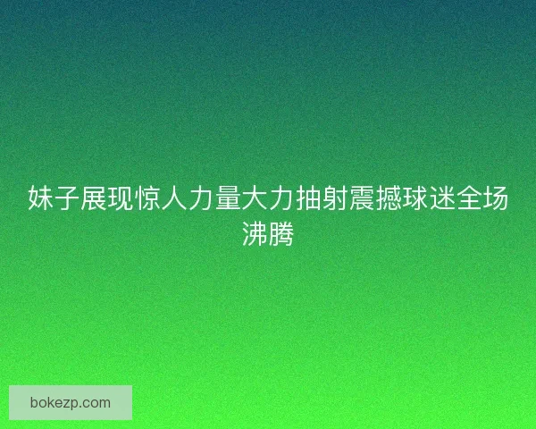 妹子展现惊人力量大力抽射震撼球迷全场沸腾