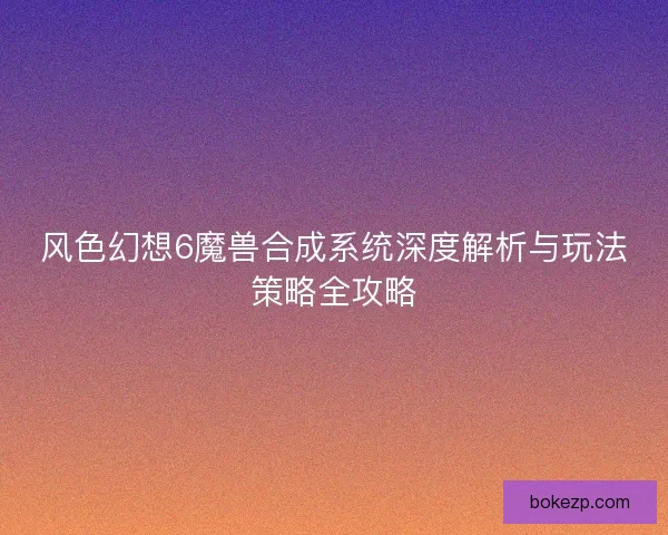 风色幻想6魔兽合成系统深度解析与玩法策略全攻略