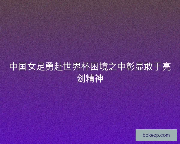 中国女足勇赴世界杯困境之中彰显敢于亮剑精神
