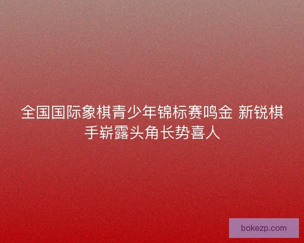 全国国际象棋青少年锦标赛鸣金 新锐棋手崭露头角长势喜人